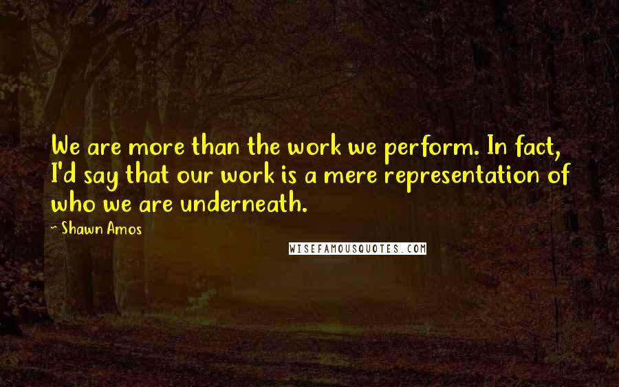 Shawn Amos Quotes: We are more than the work we perform. In fact, I'd say that our work is a mere representation of who we are underneath.