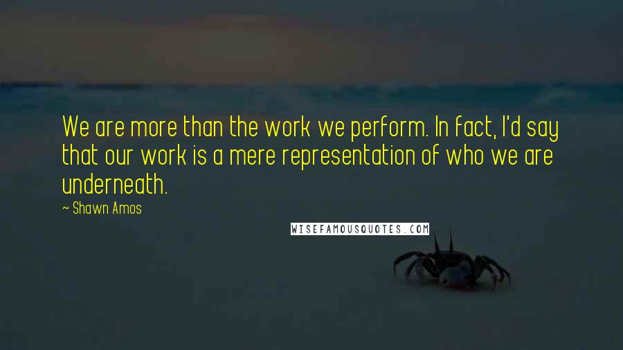 Shawn Amos Quotes: We are more than the work we perform. In fact, I'd say that our work is a mere representation of who we are underneath.