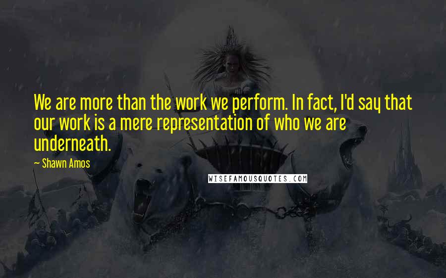 Shawn Amos Quotes: We are more than the work we perform. In fact, I'd say that our work is a mere representation of who we are underneath.