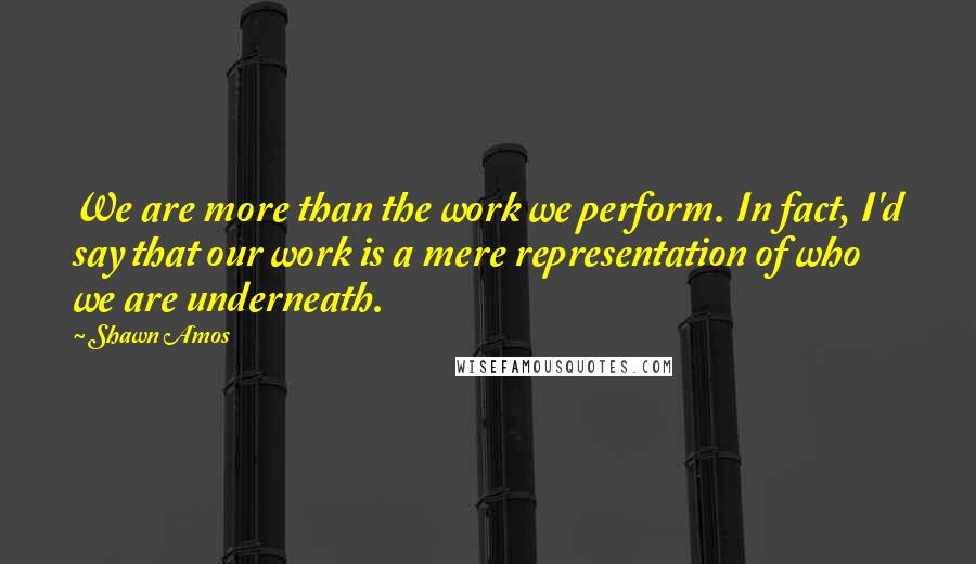 Shawn Amos Quotes: We are more than the work we perform. In fact, I'd say that our work is a mere representation of who we are underneath.