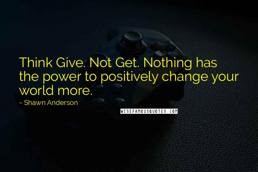 Shawn Anderson Quotes: Think Give. Not Get. Nothing has the power to positively change your world more.