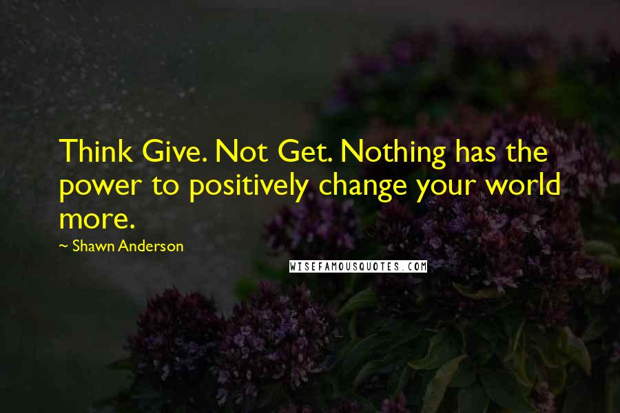 Shawn Anderson Quotes: Think Give. Not Get. Nothing has the power to positively change your world more.