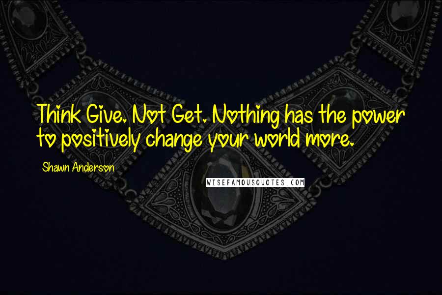 Shawn Anderson Quotes: Think Give. Not Get. Nothing has the power to positively change your world more.