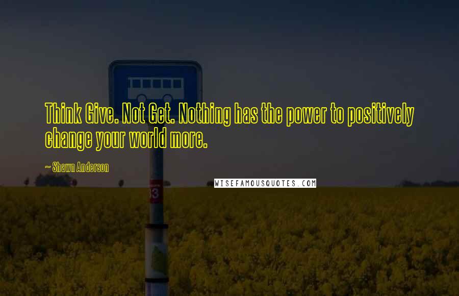 Shawn Anderson Quotes: Think Give. Not Get. Nothing has the power to positively change your world more.