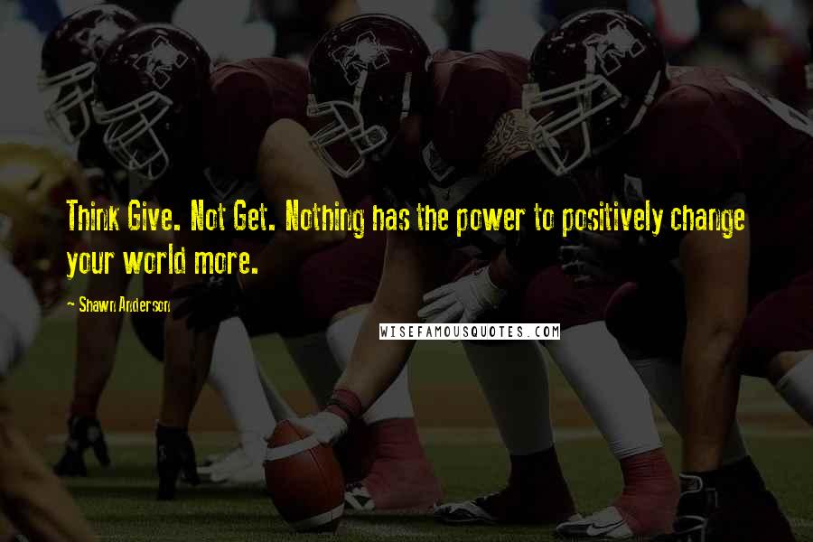 Shawn Anderson Quotes: Think Give. Not Get. Nothing has the power to positively change your world more.