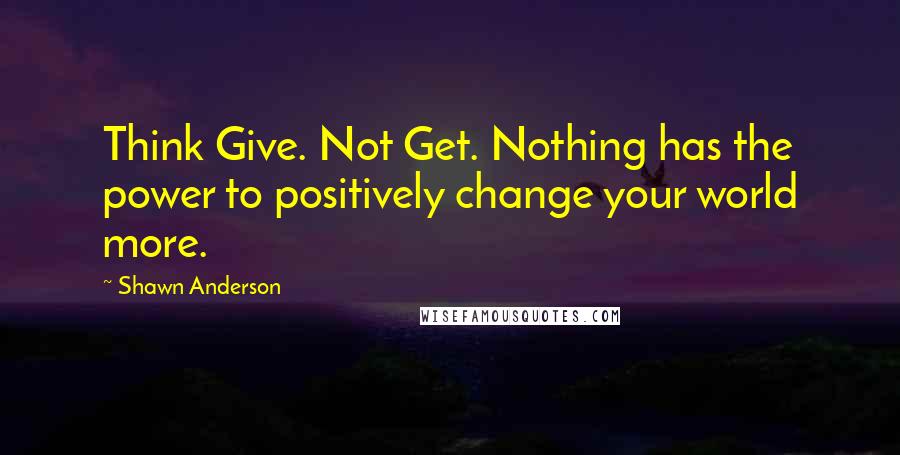 Shawn Anderson Quotes: Think Give. Not Get. Nothing has the power to positively change your world more.