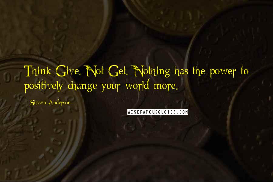 Shawn Anderson Quotes: Think Give. Not Get. Nothing has the power to positively change your world more.