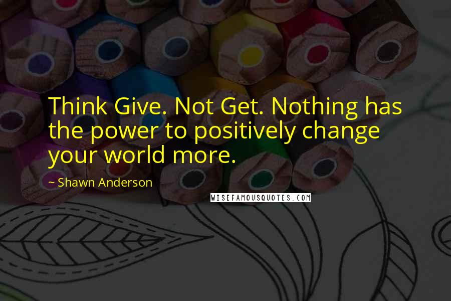 Shawn Anderson Quotes: Think Give. Not Get. Nothing has the power to positively change your world more.