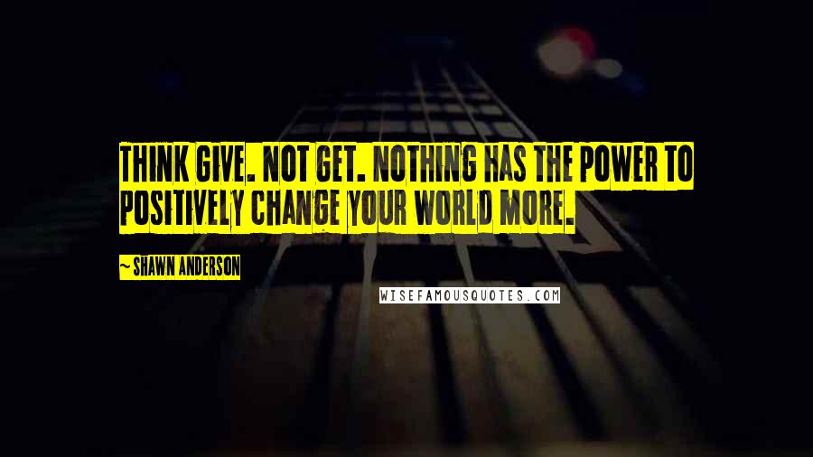 Shawn Anderson Quotes: Think Give. Not Get. Nothing has the power to positively change your world more.