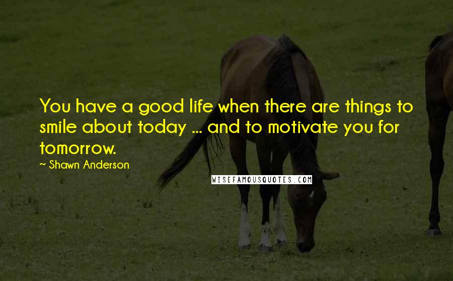 Shawn Anderson Quotes: You have a good life when there are things to smile about today ... and to motivate you for tomorrow.