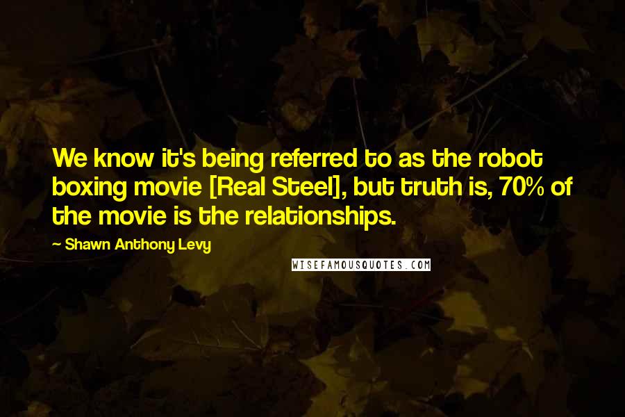 Shawn Anthony Levy Quotes: We know it's being referred to as the robot boxing movie [Real Steel], but truth is, 70% of the movie is the relationships.