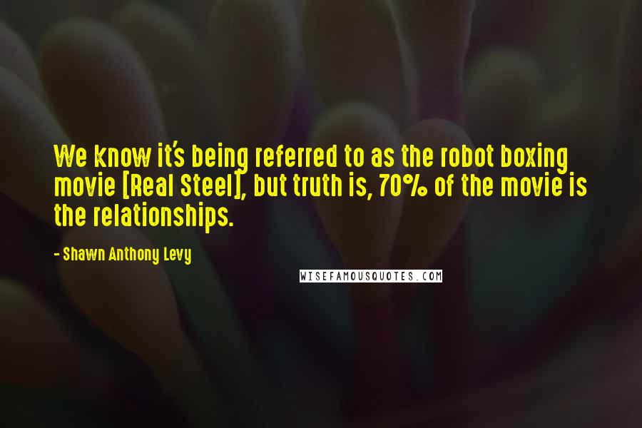 Shawn Anthony Levy Quotes: We know it's being referred to as the robot boxing movie [Real Steel], but truth is, 70% of the movie is the relationships.