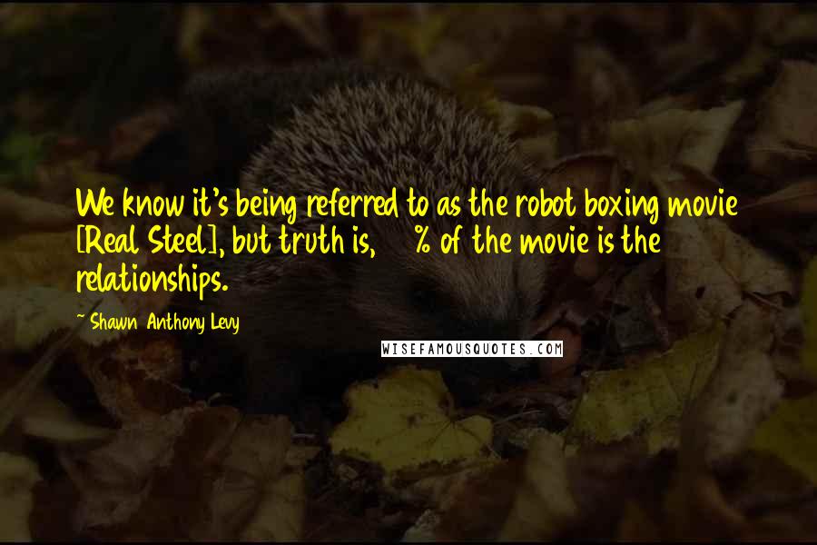 Shawn Anthony Levy Quotes: We know it's being referred to as the robot boxing movie [Real Steel], but truth is, 70% of the movie is the relationships.