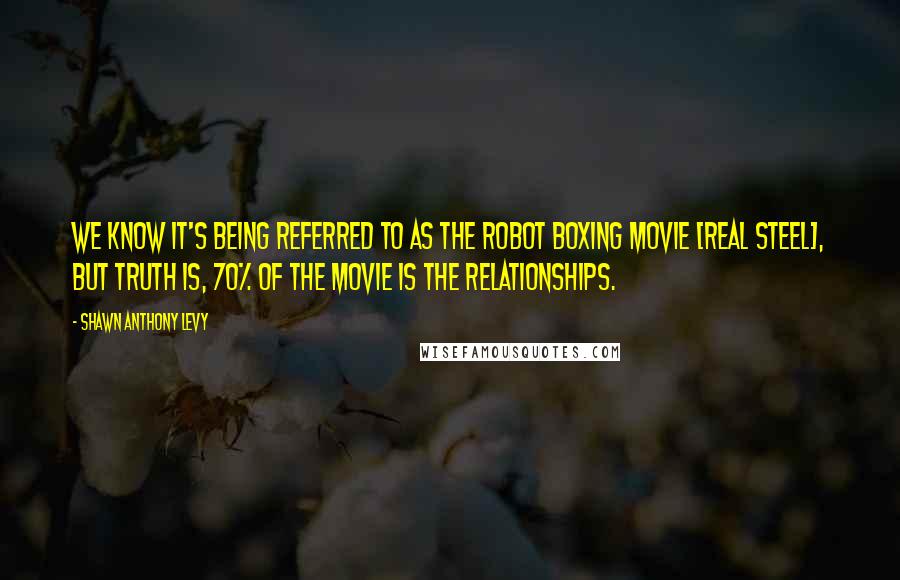 Shawn Anthony Levy Quotes: We know it's being referred to as the robot boxing movie [Real Steel], but truth is, 70% of the movie is the relationships.