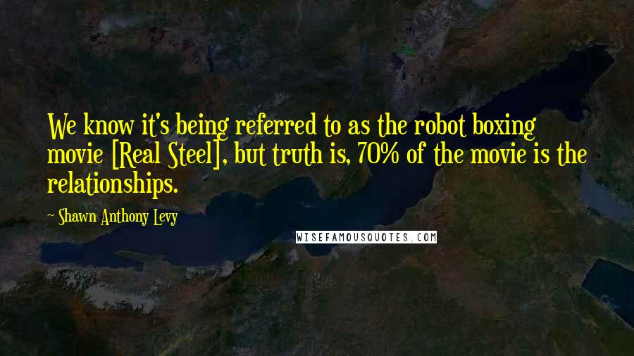 Shawn Anthony Levy Quotes: We know it's being referred to as the robot boxing movie [Real Steel], but truth is, 70% of the movie is the relationships.