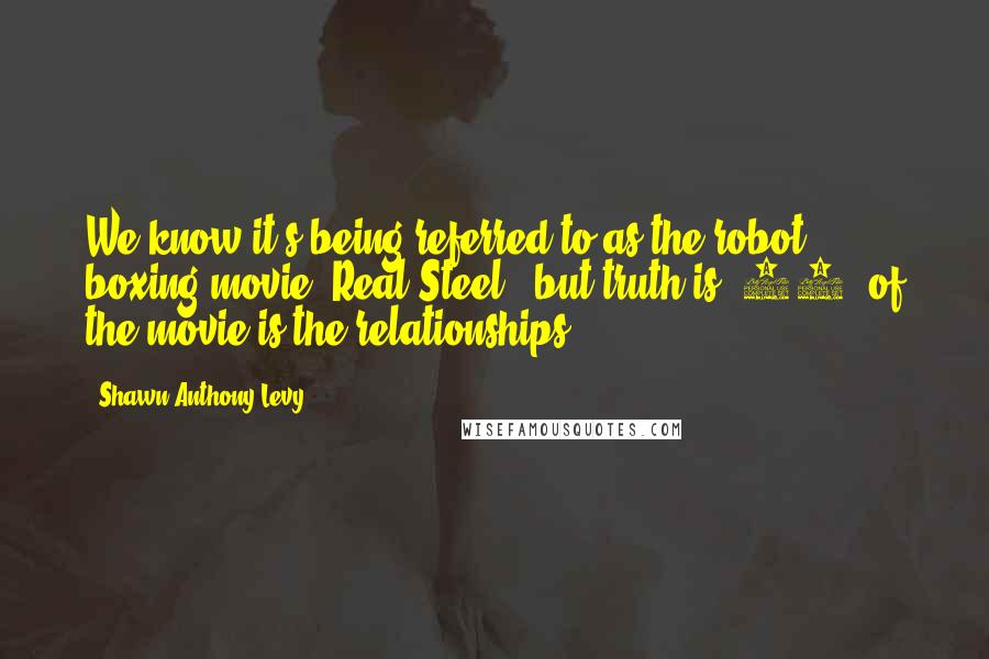 Shawn Anthony Levy Quotes: We know it's being referred to as the robot boxing movie [Real Steel], but truth is, 70% of the movie is the relationships.