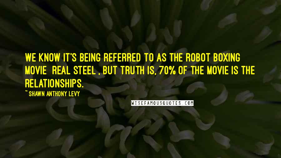 Shawn Anthony Levy Quotes: We know it's being referred to as the robot boxing movie [Real Steel], but truth is, 70% of the movie is the relationships.