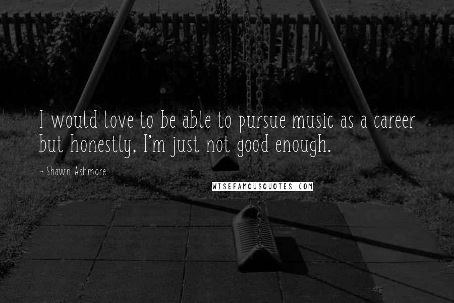 Shawn Ashmore Quotes: I would love to be able to pursue music as a career but honestly, I'm just not good enough.