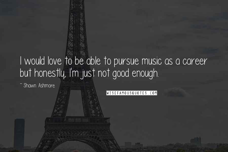 Shawn Ashmore Quotes: I would love to be able to pursue music as a career but honestly, I'm just not good enough.