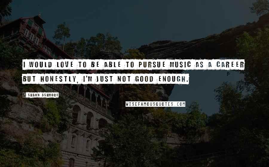 Shawn Ashmore Quotes: I would love to be able to pursue music as a career but honestly, I'm just not good enough.