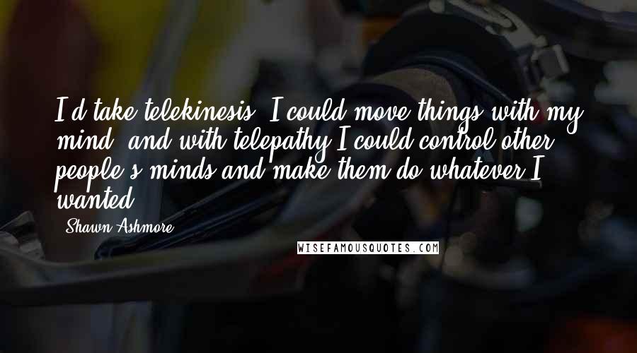 Shawn Ashmore Quotes: I'd take telekinesis. I could move things with my mind, and with telepathy I could control other people's minds and make them do whatever I wanted.