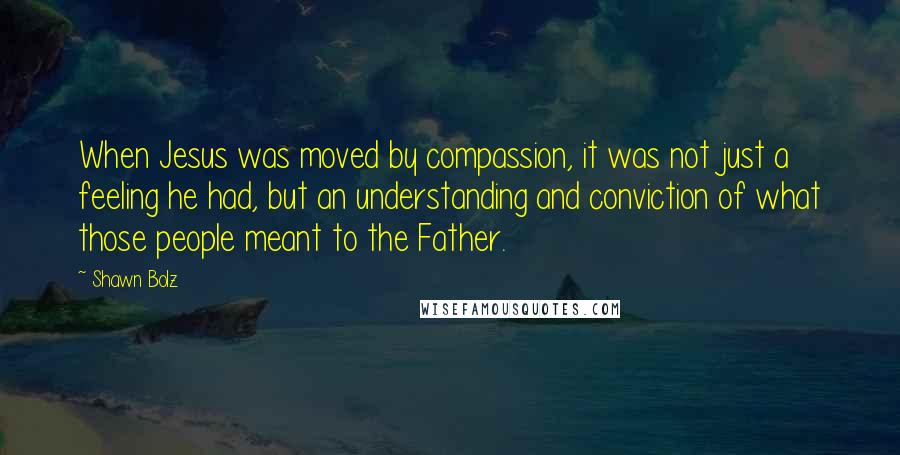 Shawn Bolz Quotes: When Jesus was moved by compassion, it was not just a feeling he had, but an understanding and conviction of what those people meant to the Father.