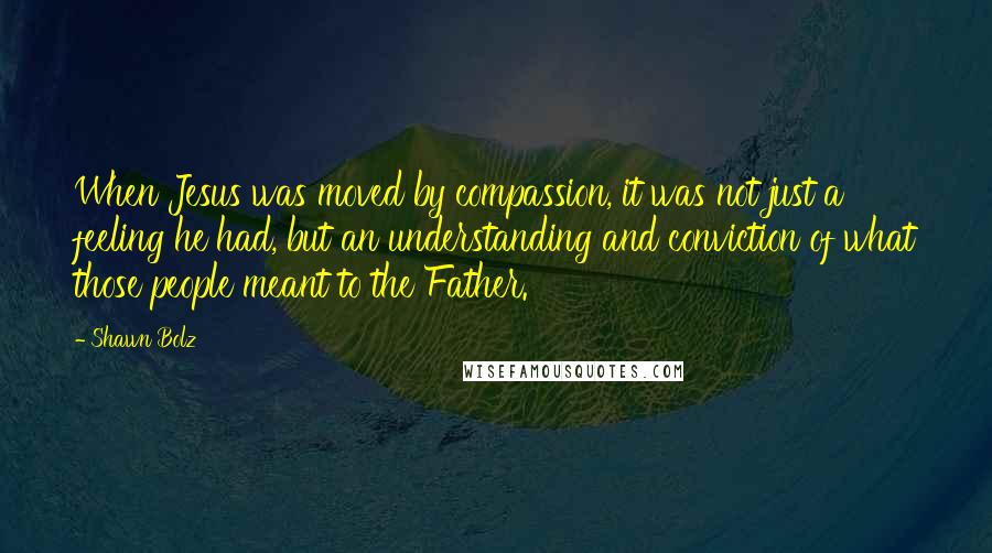 Shawn Bolz Quotes: When Jesus was moved by compassion, it was not just a feeling he had, but an understanding and conviction of what those people meant to the Father.