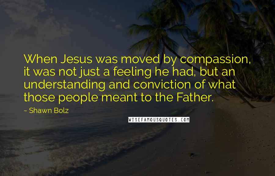 Shawn Bolz Quotes: When Jesus was moved by compassion, it was not just a feeling he had, but an understanding and conviction of what those people meant to the Father.