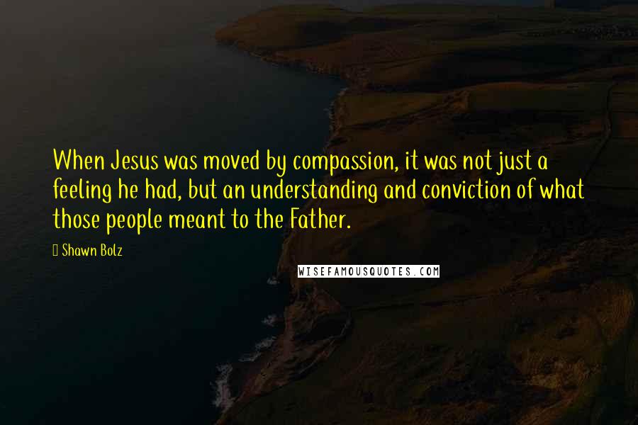 Shawn Bolz Quotes: When Jesus was moved by compassion, it was not just a feeling he had, but an understanding and conviction of what those people meant to the Father.