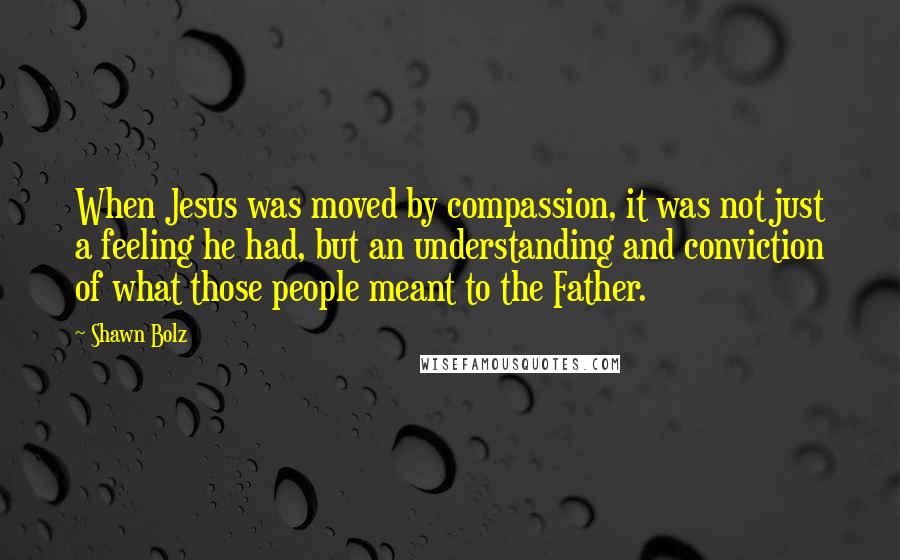 Shawn Bolz Quotes: When Jesus was moved by compassion, it was not just a feeling he had, but an understanding and conviction of what those people meant to the Father.