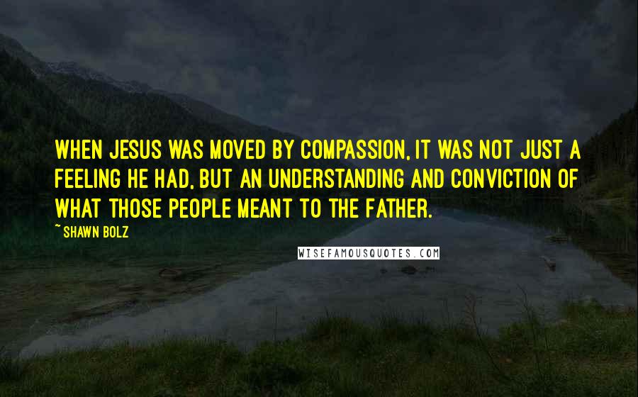 Shawn Bolz Quotes: When Jesus was moved by compassion, it was not just a feeling he had, but an understanding and conviction of what those people meant to the Father.