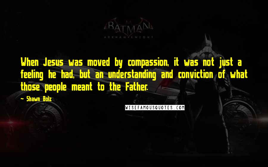 Shawn Bolz Quotes: When Jesus was moved by compassion, it was not just a feeling he had, but an understanding and conviction of what those people meant to the Father.