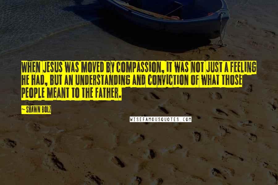 Shawn Bolz Quotes: When Jesus was moved by compassion, it was not just a feeling he had, but an understanding and conviction of what those people meant to the Father.