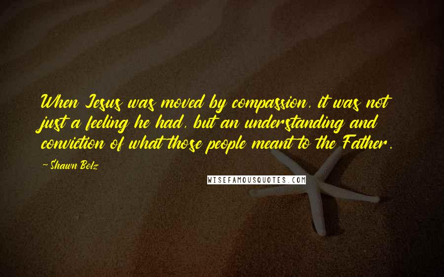 Shawn Bolz Quotes: When Jesus was moved by compassion, it was not just a feeling he had, but an understanding and conviction of what those people meant to the Father.