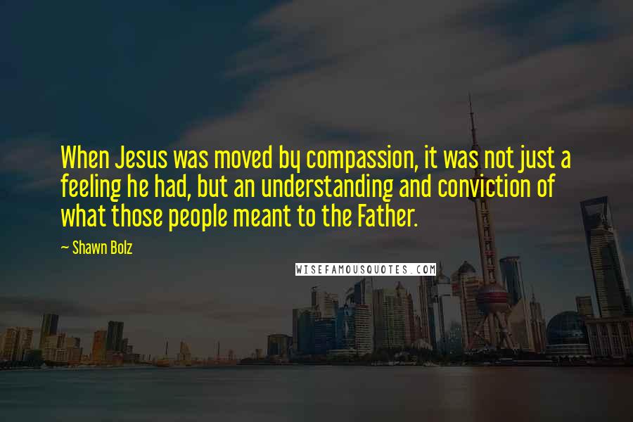 Shawn Bolz Quotes: When Jesus was moved by compassion, it was not just a feeling he had, but an understanding and conviction of what those people meant to the Father.