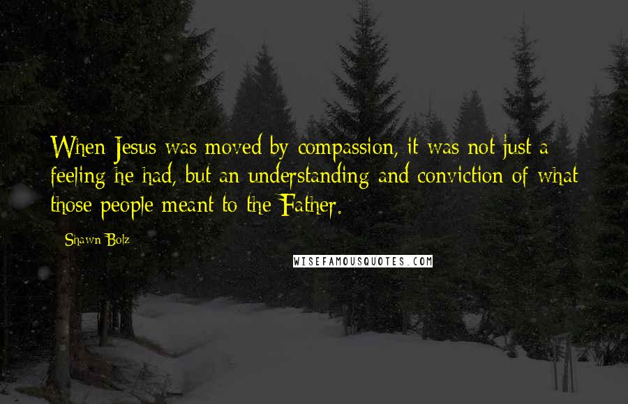 Shawn Bolz Quotes: When Jesus was moved by compassion, it was not just a feeling he had, but an understanding and conviction of what those people meant to the Father.