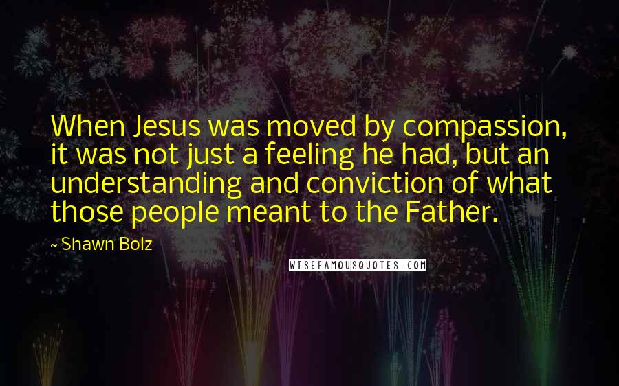 Shawn Bolz Quotes: When Jesus was moved by compassion, it was not just a feeling he had, but an understanding and conviction of what those people meant to the Father.