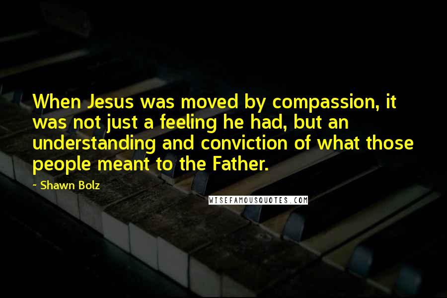 Shawn Bolz Quotes: When Jesus was moved by compassion, it was not just a feeling he had, but an understanding and conviction of what those people meant to the Father.