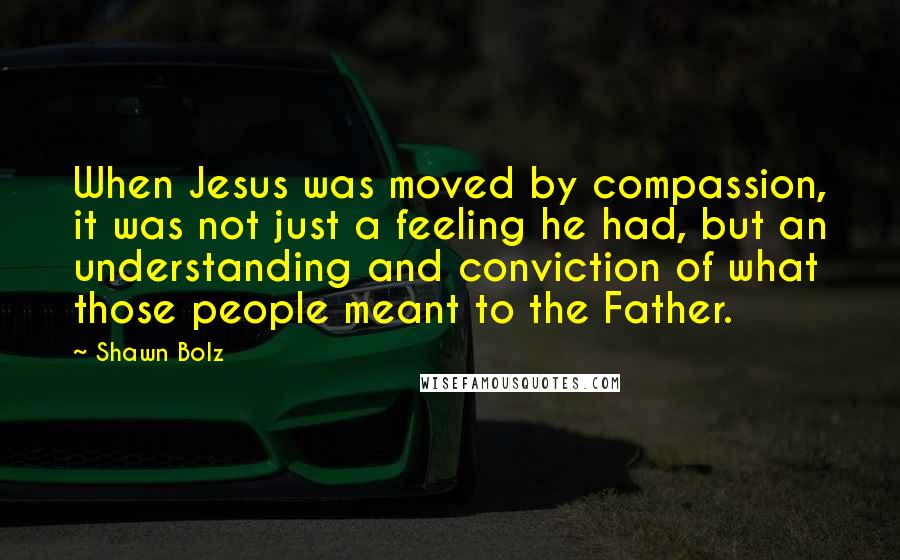 Shawn Bolz Quotes: When Jesus was moved by compassion, it was not just a feeling he had, but an understanding and conviction of what those people meant to the Father.