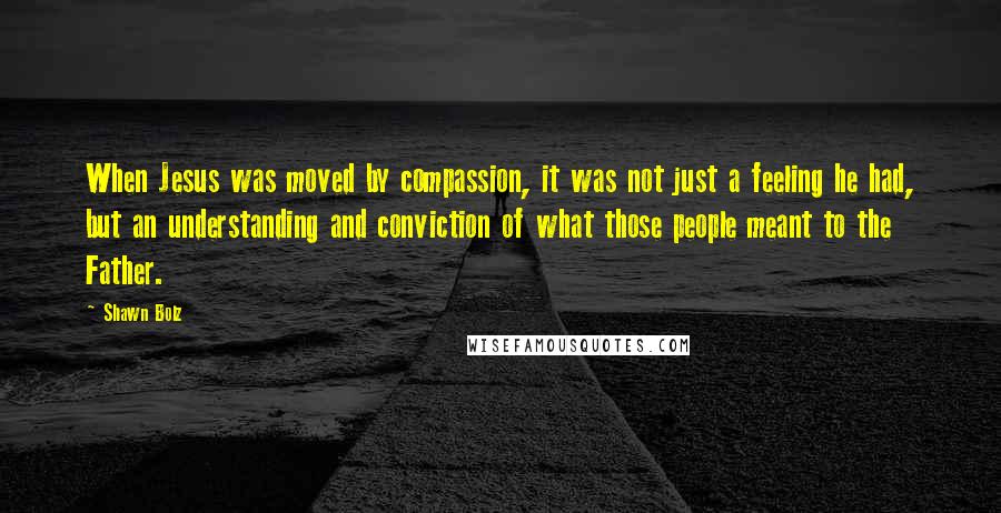 Shawn Bolz Quotes: When Jesus was moved by compassion, it was not just a feeling he had, but an understanding and conviction of what those people meant to the Father.