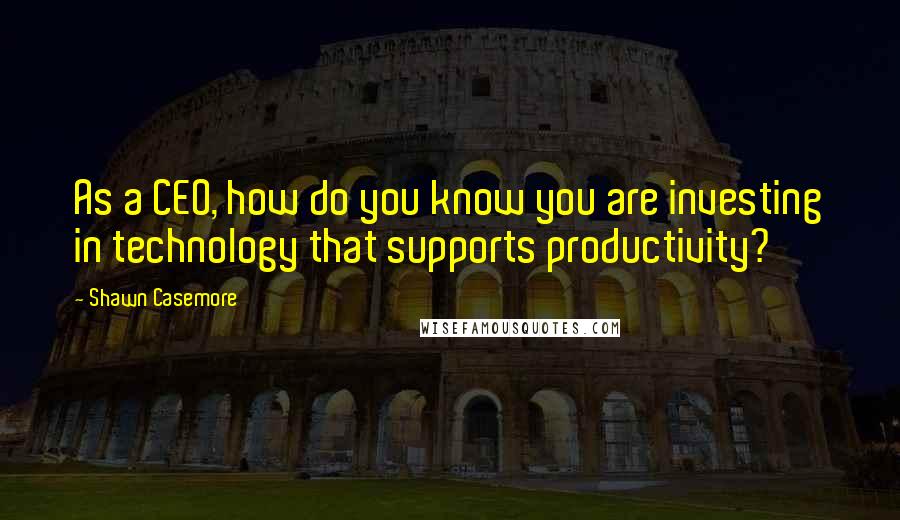 Shawn Casemore Quotes: As a CEO, how do you know you are investing in technology that supports productivity?