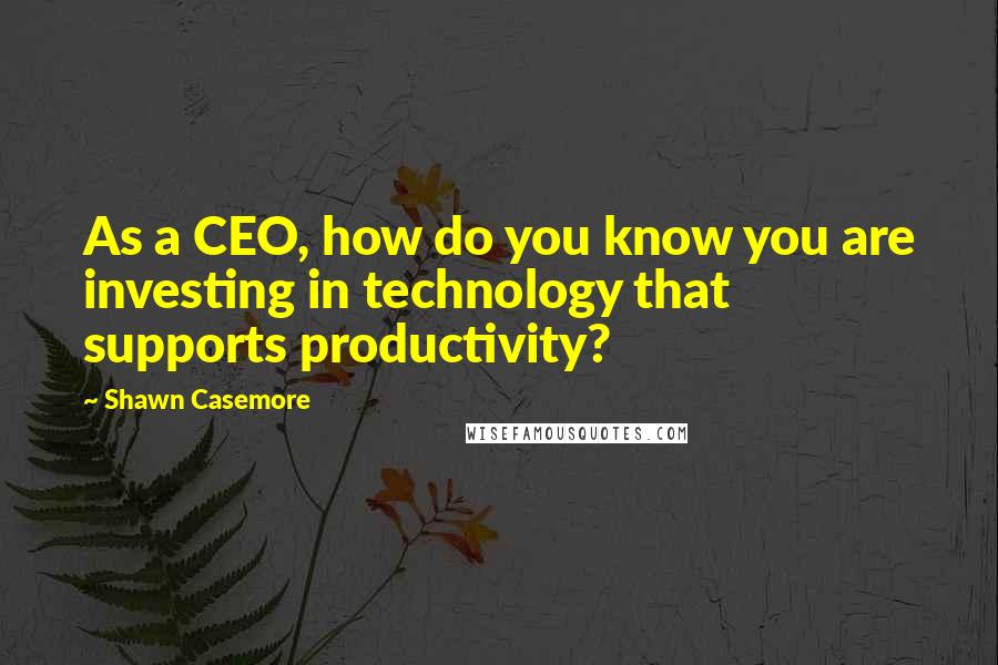 Shawn Casemore Quotes: As a CEO, how do you know you are investing in technology that supports productivity?