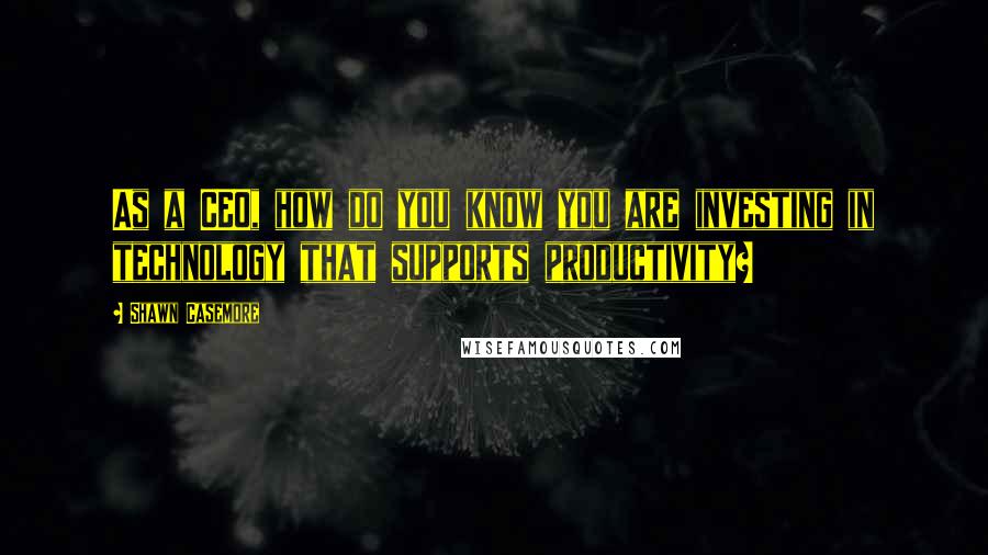 Shawn Casemore Quotes: As a CEO, how do you know you are investing in technology that supports productivity?