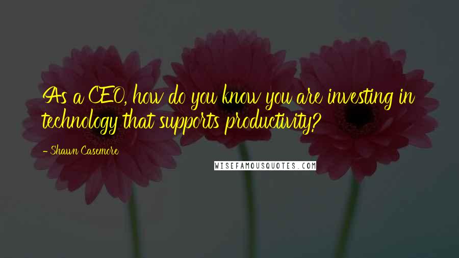 Shawn Casemore Quotes: As a CEO, how do you know you are investing in technology that supports productivity?