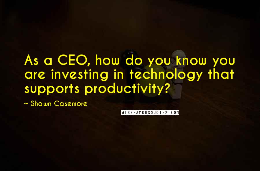 Shawn Casemore Quotes: As a CEO, how do you know you are investing in technology that supports productivity?