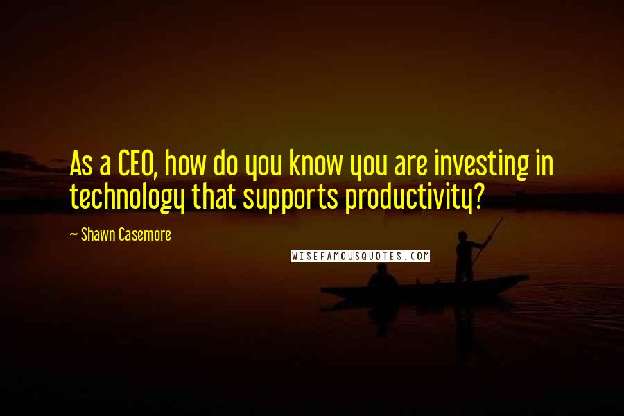 Shawn Casemore Quotes: As a CEO, how do you know you are investing in technology that supports productivity?