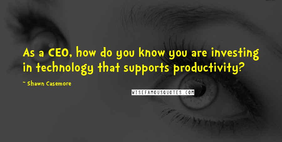 Shawn Casemore Quotes: As a CEO, how do you know you are investing in technology that supports productivity?