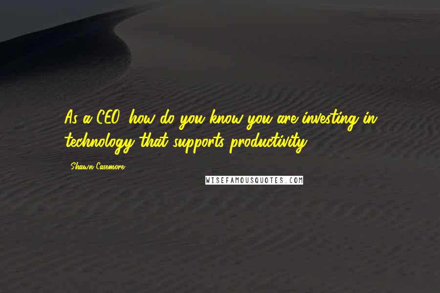 Shawn Casemore Quotes: As a CEO, how do you know you are investing in technology that supports productivity?