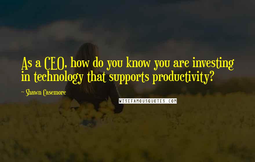 Shawn Casemore Quotes: As a CEO, how do you know you are investing in technology that supports productivity?