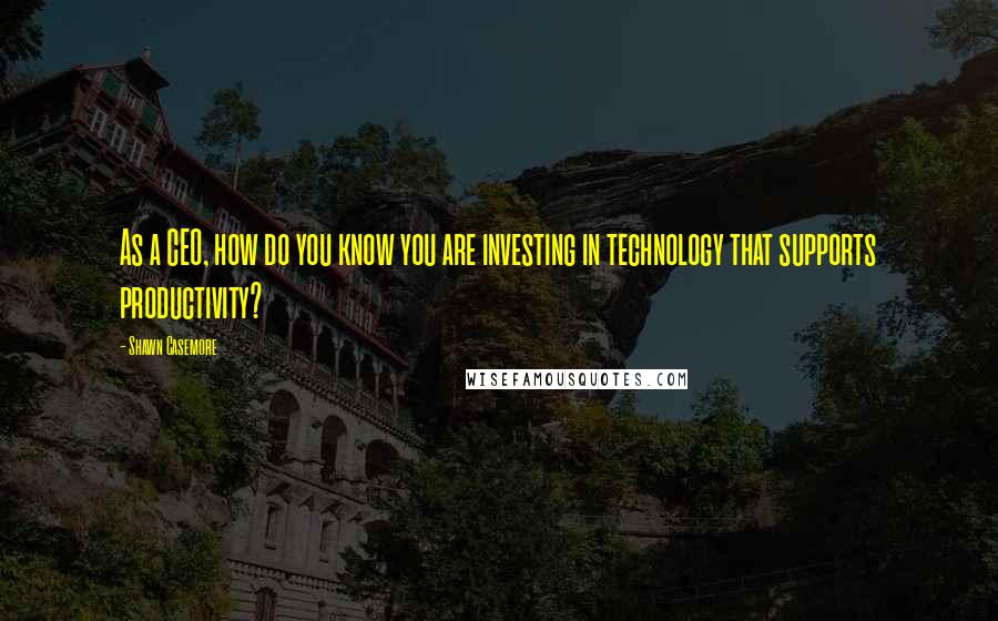 Shawn Casemore Quotes: As a CEO, how do you know you are investing in technology that supports productivity?